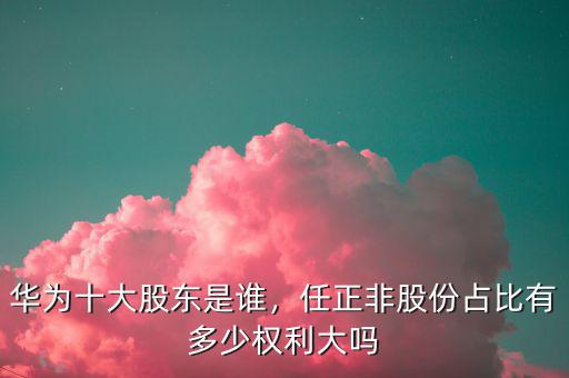 華為十大股東是誰，任正非股份占比有多少權(quán)利大嗎