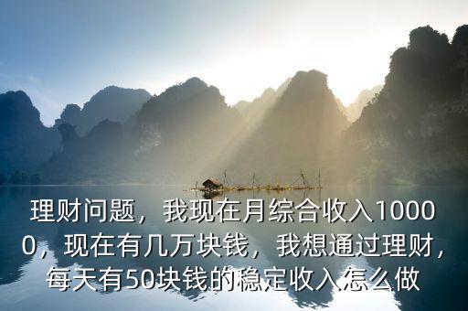 理財問題，我現(xiàn)在月綜合收入10000，現(xiàn)在有幾萬塊錢，我想通過理財，每天有50塊錢的穩(wěn)定收入怎么做