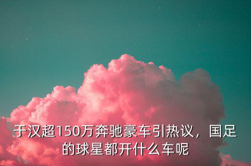 于漢超150萬奔馳豪車引熱議，國足的球星都開什么車呢
