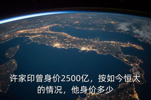 許家印曾身價(jià)2500億，按如今恒大的情況，他身價(jià)多少