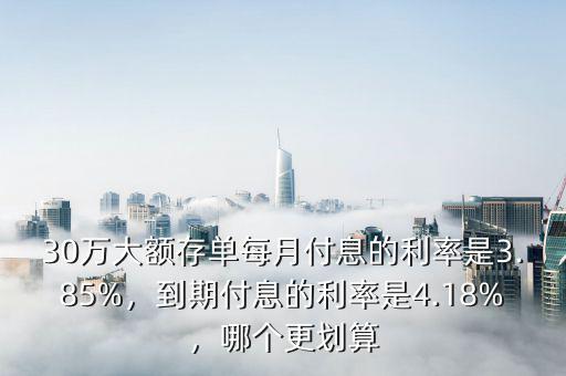 30萬大額存單每月付息的利率是3.85%，到期付息的利率是4.18%，哪個更劃算