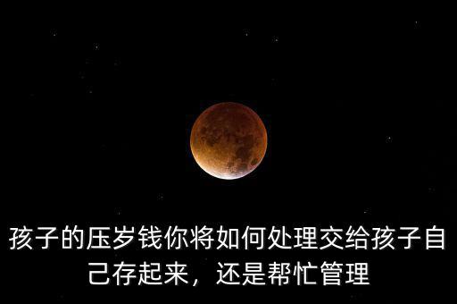 孩子的壓歲錢你將如何處理交給孩子自己存起來，還是幫忙管理