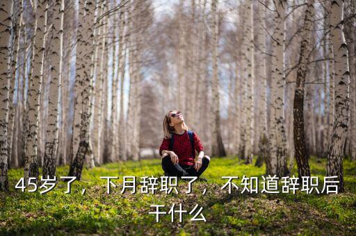 45歲了，下月辭職了，不知道辭職后干什么