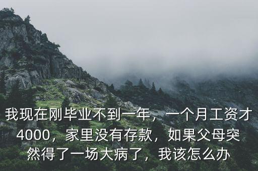 我現(xiàn)在剛畢業(yè)不到一年，一個月工資才4000，家里沒有存款，如果父母突然得了一場大病了，我該怎么辦