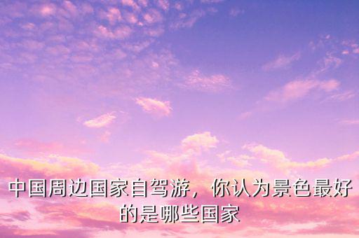 中國周邊國家自駕游，你認為景色最好的是哪些國家