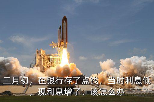 二月初，在銀行存了點錢，當(dāng)時利息低，現(xiàn)利息增了，該怎么辦