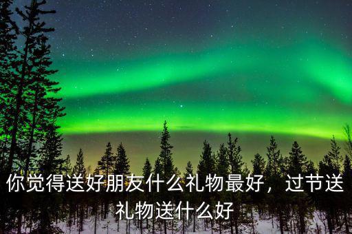 你覺得送好朋友什么禮物最好，過節(jié)送禮物送什么好