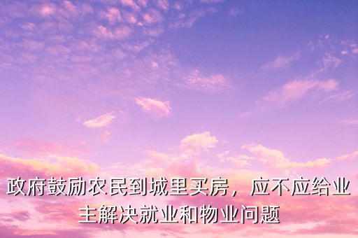 政府鼓勵農(nóng)民到城里買房，應(yīng)不應(yīng)給業(yè)主解決就業(yè)和物業(yè)問題