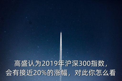 高盛認為2019年滬深300指數(shù)，會有接近20%的漲幅，對此你怎么看