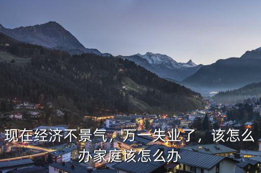 現(xiàn)在經(jīng)濟不景氣，萬一失業(yè)了，該怎么辦家庭該怎么辦