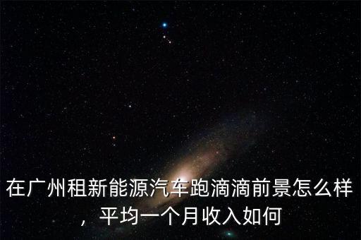 在廣州租新能源汽車跑滴滴前景怎么樣，平均一個(gè)月收入如何