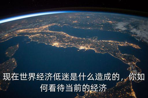 現(xiàn)在世界經(jīng)濟(jì)低迷是什么造成的，你如何看待當(dāng)前的經(jīng)濟(jì)