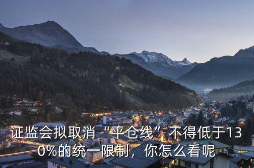 證監(jiān)會擬取消“平倉線”不得低于130%的統(tǒng)一限制，你怎么看呢
