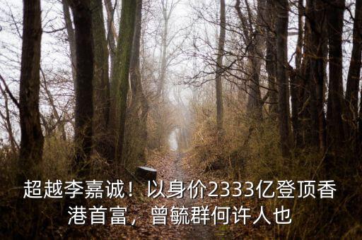 超越李嘉誠！以身價2333億登頂香港首富，曾毓群何許人也