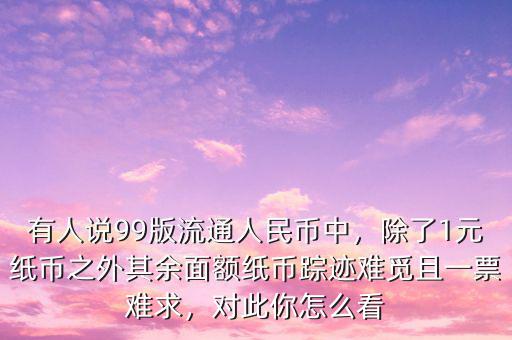 有人說99版流通人民幣中，除了1元紙幣之外其余面額紙幣蹤跡難覓且一票難求，對此你怎么看