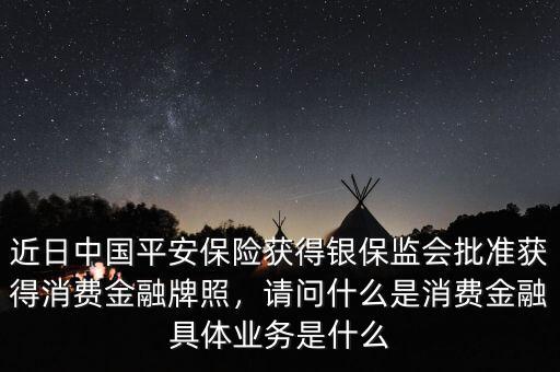 近日中國平安保險獲得銀保監(jiān)會批準(zhǔn)獲得消費(fèi)金融牌照，請問什么是消費(fèi)金融具體業(yè)務(wù)是什么