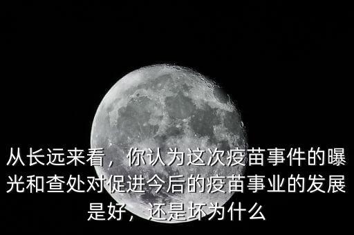 從長遠(yuǎn)來看，你認(rèn)為這次疫苗事件的曝光和查處對促進(jìn)今后的疫苗事業(yè)的發(fā)展是好，還是壞為什么