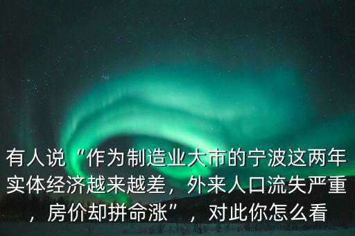 有人說“作為制造業(yè)大市的寧波這兩年實體經(jīng)濟越來越差，外來人口流失嚴重，房價卻拼命漲”，對此你怎么看