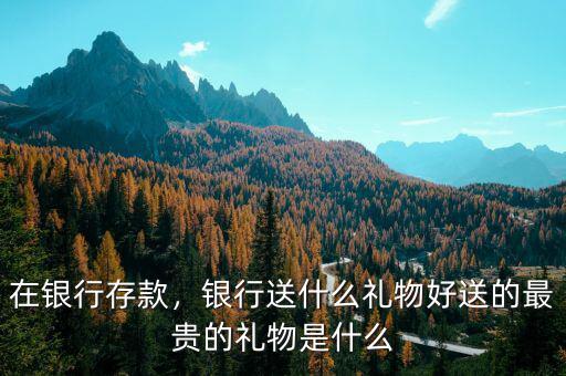 在銀行存款，銀行送什么禮物好送的最貴的禮物是什么