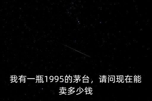 我有一瓶1995的茅臺(tái)，請(qǐng)問(wèn)現(xiàn)在能賣多少錢(qián)