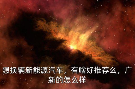 想換輛新能源汽車，有啥好推薦么，廣新的怎么樣