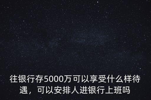 往銀行存5000萬可以享受什么樣待遇，可以安排人進銀行上班嗎