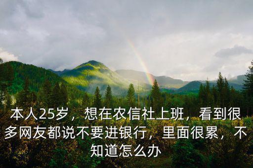 本人25歲，想在農(nóng)信社上班，看到很多網(wǎng)友都說不要進銀行，里面很累，不知道怎么辦