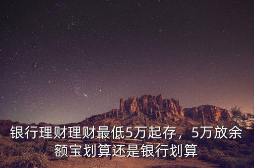 銀行理財(cái)理財(cái)最低5萬(wàn)起存，5萬(wàn)放余額寶劃算還是銀行劃算
