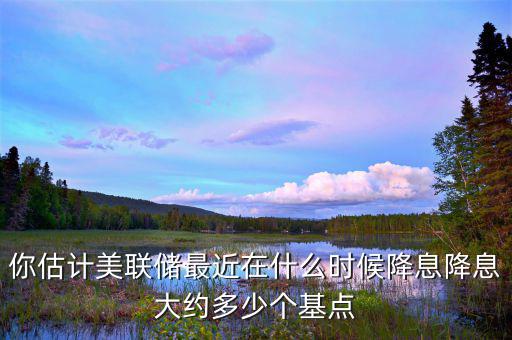 你估計美聯(lián)儲最近在什么時候降息降息大約多少個基點