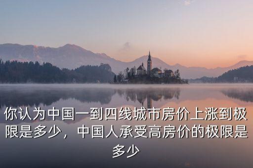 你認為中國一到四線城市房價上漲到極限是多少，中國人承受高房價的極限是多少