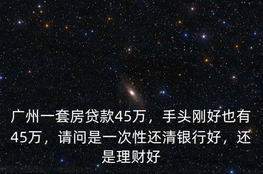 廣州一套房貸款45萬(wàn)，手頭剛好也有45萬(wàn)，請(qǐng)問(wèn)是一次性還清銀行好，還是理財(cái)好