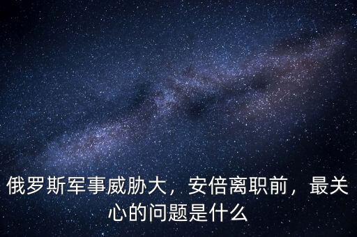 俄羅斯軍事威脅大，安倍離職前，最關(guān)心的問題是什么