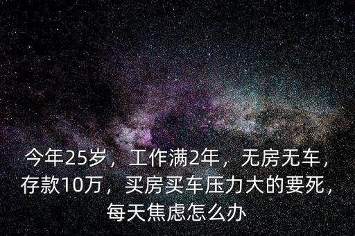 今年25歲，工作滿2年，無房無車，存款10萬，買房買車壓力大的要死，每天焦慮怎么辦