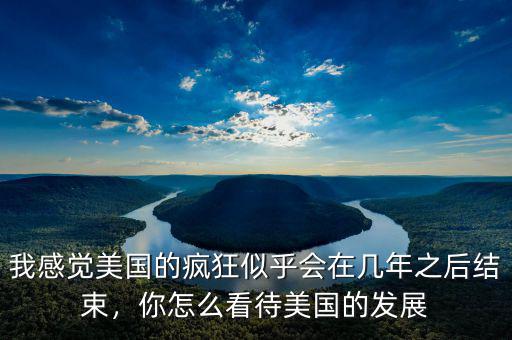 我感覺美國的瘋狂似乎會在幾年之后結(jié)束，你怎么看待美國的發(fā)展