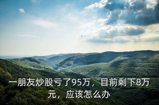 一朋友炒股虧了95萬(wàn)，目前剩下8萬(wàn)元，應(yīng)該怎么辦