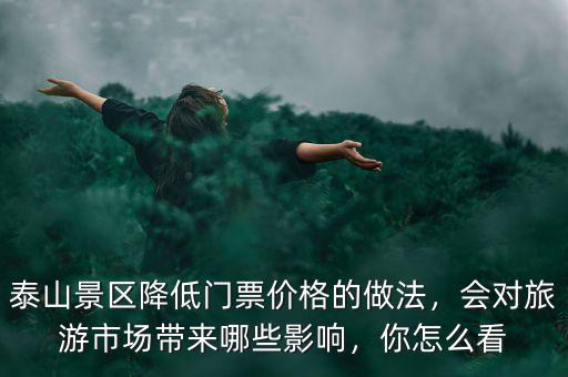 泰山景區(qū)降低門票價格的做法，會對旅游市場帶來哪些影響，你怎么看