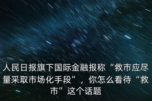 人民日報(bào)旗下國際金融報(bào)稱“救市應(yīng)盡量采取市場化手段”，你怎么看待“救市”這個(gè)話題
