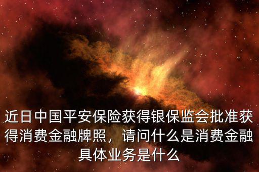 近日中國平安保險(xiǎn)獲得銀保監(jiān)會批準(zhǔn)獲得消費(fèi)金融牌照，請問什么是消費(fèi)金融具體業(yè)務(wù)是什么