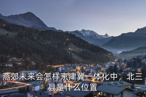 燕郊未來(lái)會(huì)怎樣京津冀一體化中，北三縣是什么位置