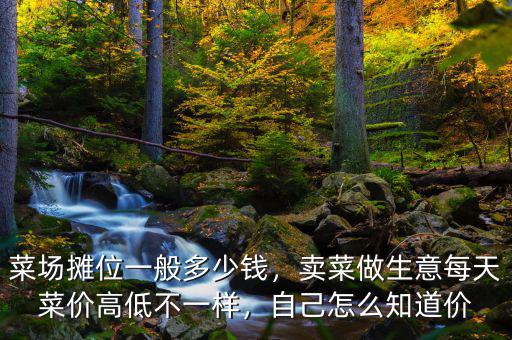 菜場攤位一般多少錢，賣菜做生意每天菜價(jià)高低不一樣，自己怎么知道價(jià)