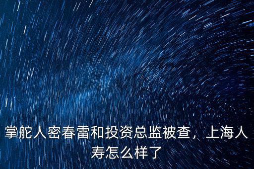 掌舵人密春雷和投資總監(jiān)被查，上海人壽怎么樣了
