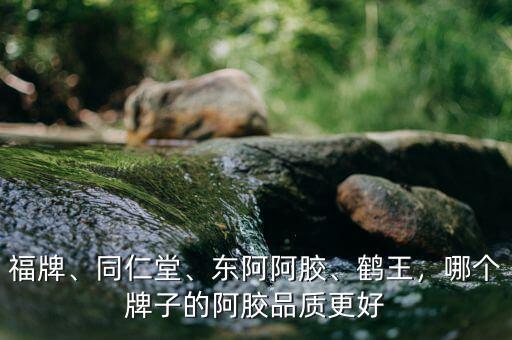 福牌、同仁堂、東阿阿膠、鶴王，哪個(gè)牌子的阿膠品質(zhì)更好