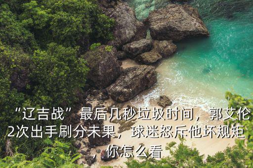 “遼吉戰(zhàn)”最后幾秒垃圾時(shí)間，郭艾倫2次出手刷分未果，球迷怒斥他壞規(guī)矩，你怎么看