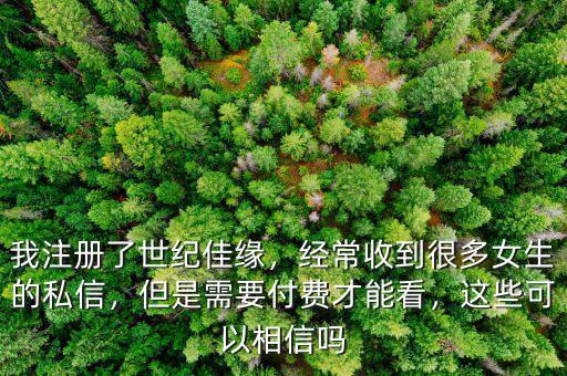 我注冊(cè)了世紀(jì)佳緣，經(jīng)常收到很多女生的私信，但是需要付費(fèi)才能看，這些可以相信嗎