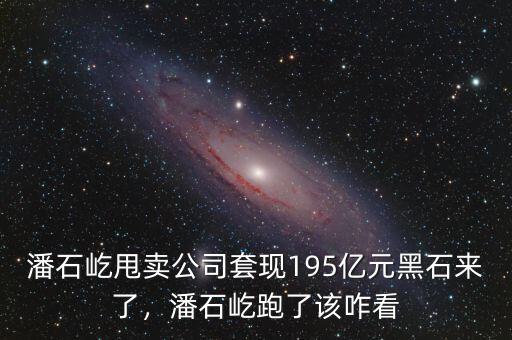 潘石屹甩賣(mài)公司套現(xiàn)195億元黑石來(lái)了，潘石屹跑了該咋看