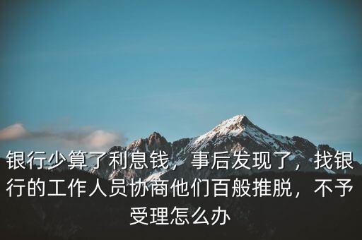 銀行少算了利息錢，事后發(fā)現(xiàn)了，找銀行的工作人員協(xié)商他們百般推脫，不予受理怎么辦