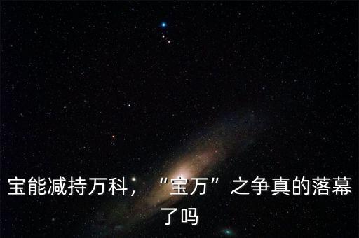 寶能減持萬(wàn)科，“寶萬(wàn)”之爭(zhēng)真的落幕了嗎