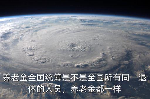 養(yǎng)老金全國(guó)統(tǒng)籌是不是全國(guó)所有同一退休的人員，養(yǎng)老金都一樣