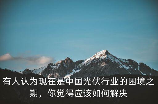 有人認(rèn)為現(xiàn)在是中國光伏行業(yè)的困境之期，你覺得應(yīng)該如何解決