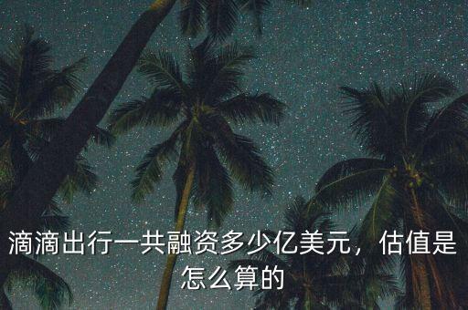 滴滴出行一共融資多少億美元，估值是怎么算的